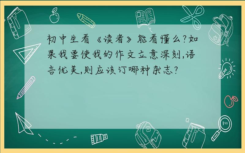 初中生看《读者》能看懂么?如果我要使我的作文立意深刻,语言优美,则应该订哪种杂志?