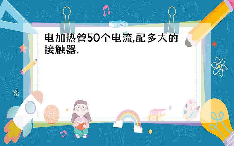 电加热管50个电流,配多大的接触器.