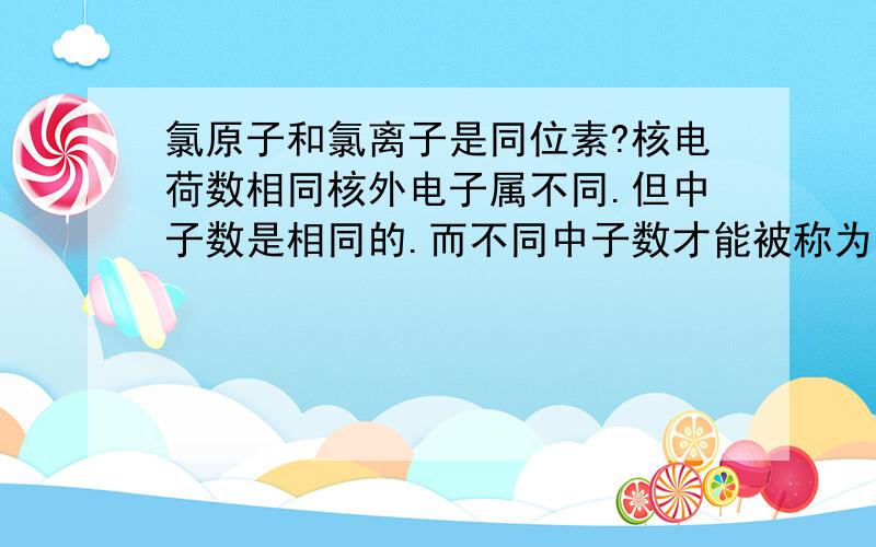 氯原子和氯离子是同位素?核电荷数相同核外电子属不同.但中子数是相同的.而不同中子数才能被称为同位素.我指的是通常情况下的