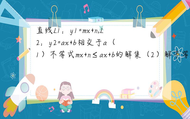 直线L1：y1=mx+n,L2：y2=ax+b相交于a（1）不等式mx+n≤ax+b的解集（2）解不等式组：{mx+n>