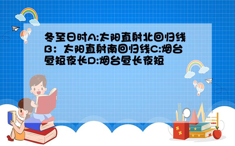 冬至日时A:太阳直射北回归线B：太阳直射南回归线C:烟台昼短夜长D:烟台昼长夜短