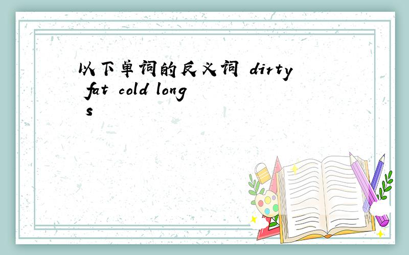 以下单词的反义词 dirty fat cold long s