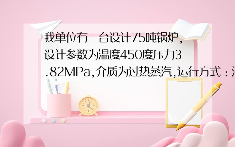 我单位有一台设计75吨锅炉,设计参数为温度450度压力3.82MPa,介质为过热蒸汽,运行方式：沸腾炉,低位发热值：19