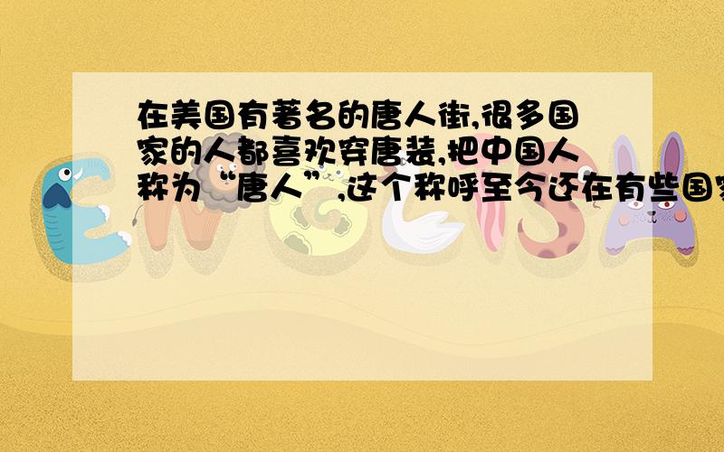 在美国有著名的唐人街,很多国家的人都喜欢穿唐装,把中国人称为“唐人”,这个称呼至今还在有些国家中沿用.根据这段文字,回答