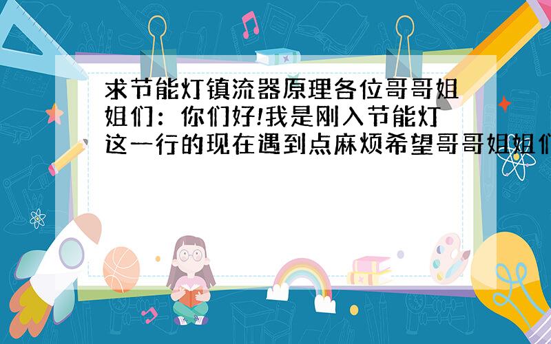 求节能灯镇流器原理各位哥哥姐姐们：你们好!我是刚入节能灯这一行的现在遇到点麻烦希望哥哥姐姐们帮帮忙!我现在想要一份节能灯