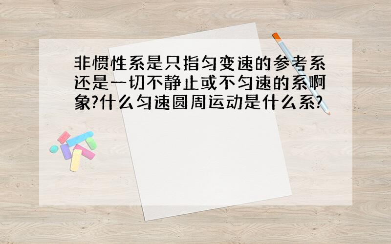 非惯性系是只指匀变速的参考系还是一切不静止或不匀速的系啊象?什么匀速圆周运动是什么系?