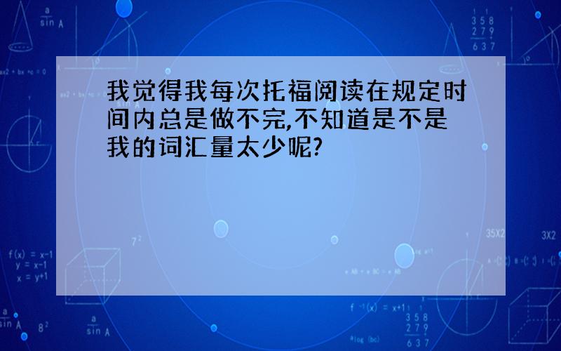 我觉得我每次托福阅读在规定时间内总是做不完,不知道是不是我的词汇量太少呢?