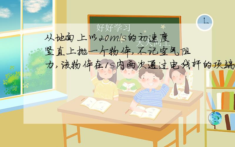 从地面上以20m/s的初速度竖直上抛一个物体,不记空气阻力,该物体在1s内两次通过电线杆的顶端,求电线杆高