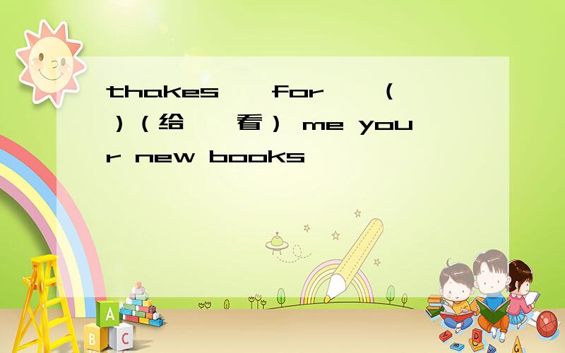 thakes　　for　　（）（给……看） me your new books