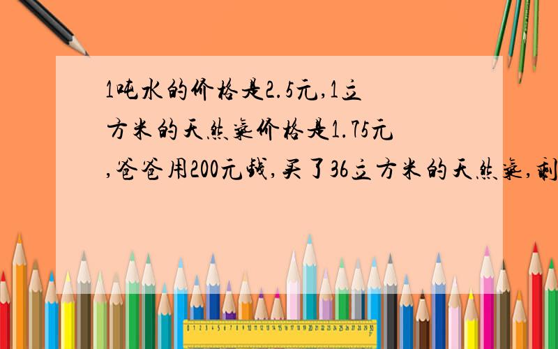 1吨水的价格是2.5元,1立方米的天然气价格是1.75元,爸爸用200元钱,买了36立方米的天然气,剩余的钱还可以买多少