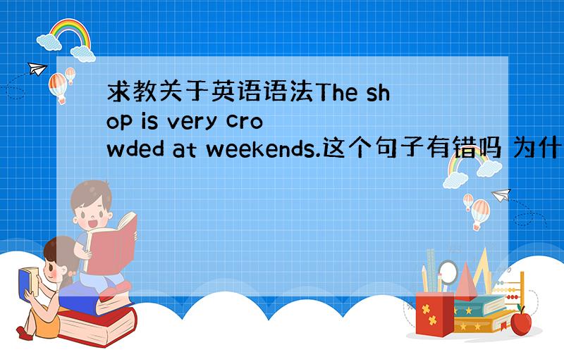 求教关于英语语法The shop is very crowded at weekends.这个句子有错吗 为什么word