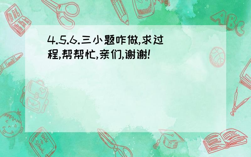 4.5.6.三小题咋做,求过程,帮帮忙,亲们,谢谢!