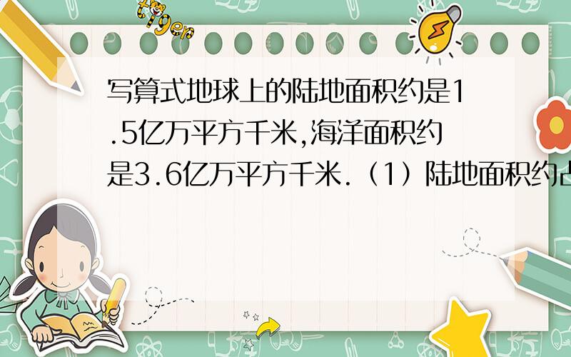 写算式地球上的陆地面积约是1.5亿万平方千米,海洋面积约是3.6亿万平方千米.（1）陆地面积约占地球面积的百分之几?（2