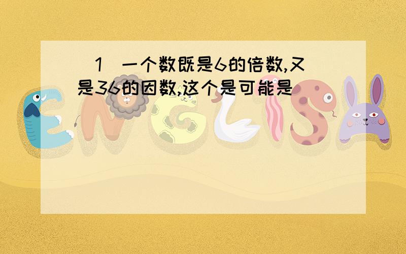 （1）一个数既是6的倍数,又是36的因数,这个是可能是（ ）