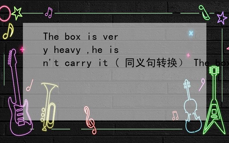 The box is very heavy ,he isn't carry it ( 同义句转换） The box is