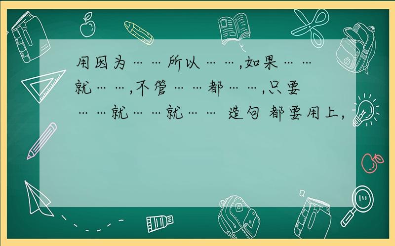 用因为……所以……,如果……就……,不管……都……,只要……就……就…… 造句 都要用上,