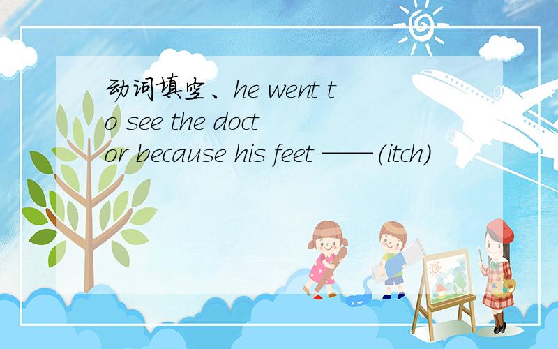 动词填空、he went to see the doctor because his feet ——（itch）