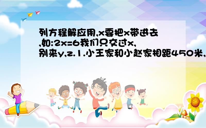 列方程解应用,x要把x带进去,如:2x=6我们只交过x,别来y,z.1.小王家和小赵家相距450米,小王和小赵同时同向分