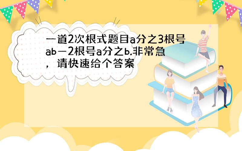 一道2次根式题目a分之3根号ab—2根号a分之b.非常急，请快速给个答案