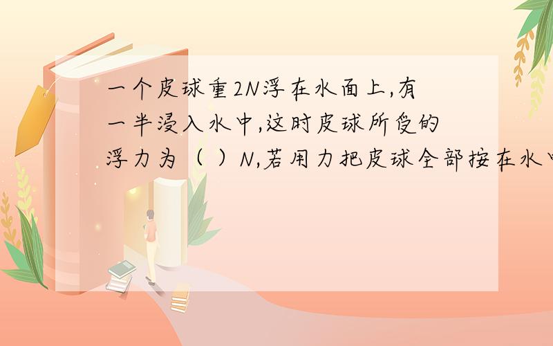 一个皮球重2N浮在水面上,有一半浸入水中,这时皮球所受的浮力为（ ）N,若用力把皮球全部按在水中时,