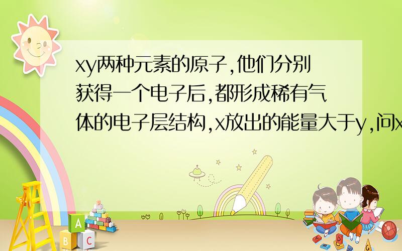 xy两种元素的原子,他们分别获得一个电子后,都形成稀有气体的电子层结构,x放出的能量大于y,问xy的氧化性的强弱?我得理