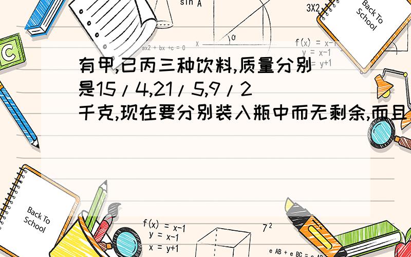 有甲,已丙三种饮料,质量分别是15/4,21/5,9/2千克,现在要分别装入瓶中而无剩余,而且重量都相等.照这