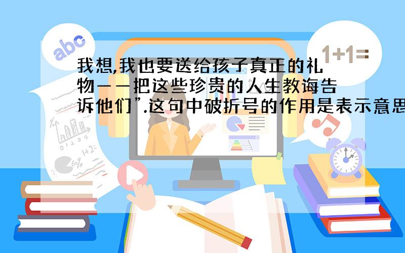 我想,我也要送给孩子真正的礼物——把这些珍贵的人生教诲告诉他们”.这句中破折号的作用是表示意思的递进.