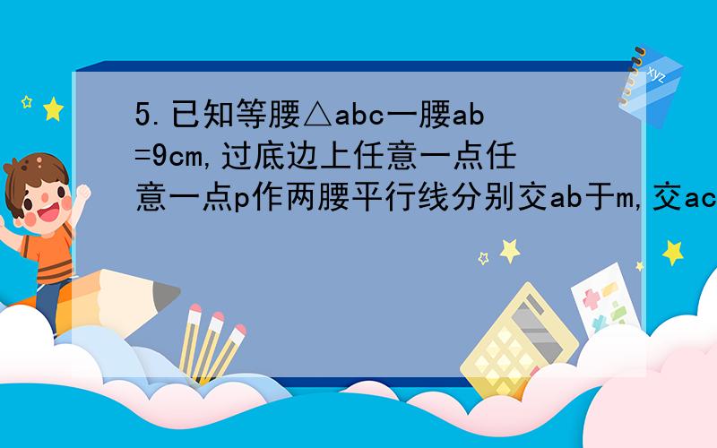 5.已知等腰△abc一腰ab=9cm,过底边上任意一点任意一点p作两腰平行线分别交ab于m,交ac于n,则an+pn=（