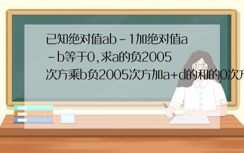 已知绝对值ab-1加绝对值a-b等于0,求a的负2005次方乘b负2005次方加a+d的和的0次方