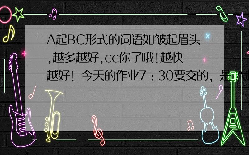 A起BC形式的词语如皱起眉头,越多越好,cc你了哦!越快越好！今天的作业7：30要交的，是 A起BC形式的。还有别