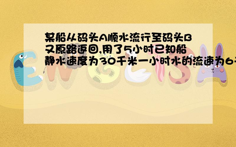 某船从码头A顺水流行至码头B又原路返回,用了5小时已知船静水速度为30千米一小时水的流速为6千.