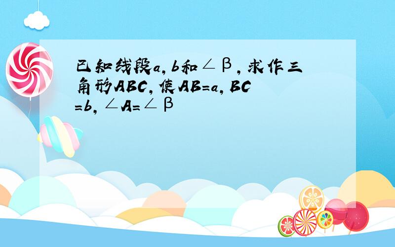 已知线段a,b和∠β,求作三角形ABC,使AB=a,BC=b,∠A=∠β