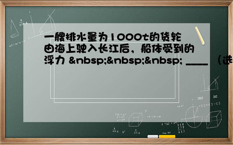 一艘排水量为1000t的货轮由海上驶入长江后，船体受到的浮力     ____ （选填“变