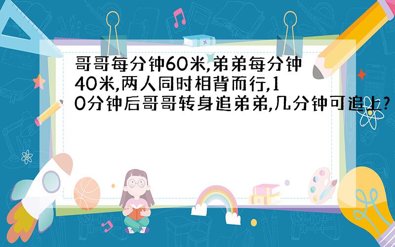 哥哥每分钟60米,弟弟每分钟40米,两人同时相背而行,10分钟后哥哥转身追弟弟,几分钟可追上?