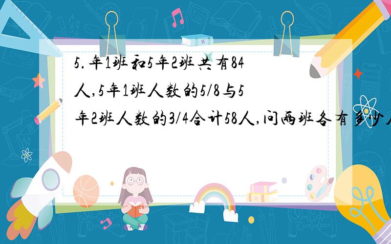 5.年1班和5年2班共有84人,5年1班人数的5/8与5年2班人数的3/4合计58人,问两班各有多少人?