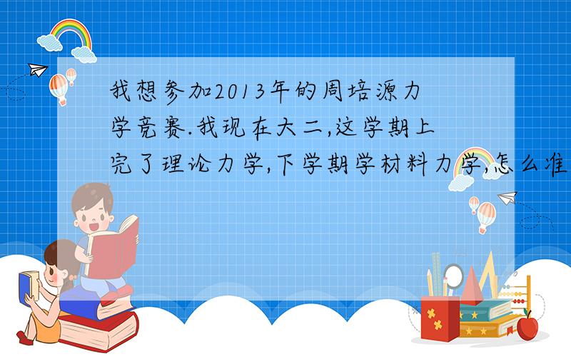 我想参加2013年的周培源力学竞赛.我现在大二,这学期上完了理论力学,下学期学材料力学,怎么准备呀?