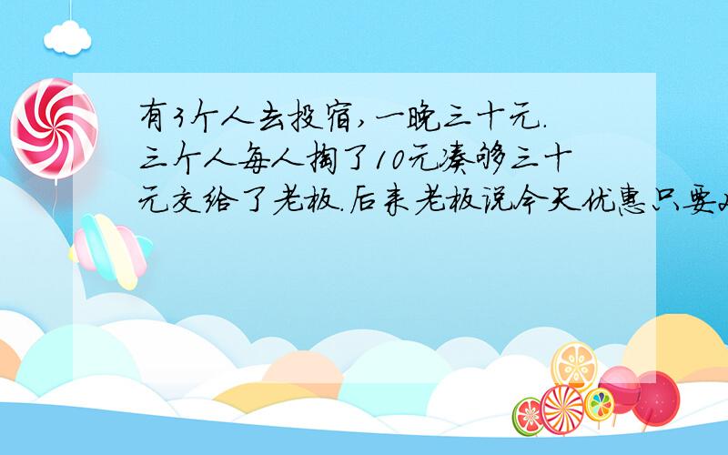 有3个人去投宿,一晚三十元.三个人每人掏了10元凑够三十元交给了老板.后来老板说今天优惠只要25元就够了,拿出5元命令服