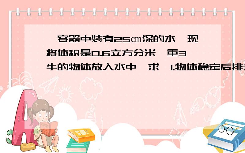 一容器中装有25㎝深的水,现将体积是0.6立方分米,重3牛的物体放入水中,求,1.物体稳定后排开水的体积 2.通过计算说