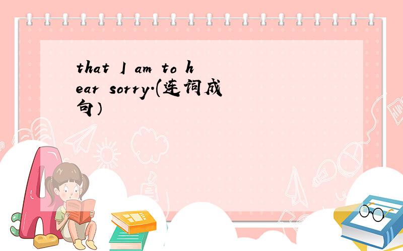 that I am to hear sorry.(连词成句）