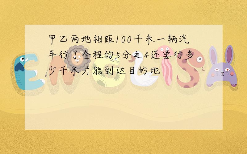 甲乙两地相距100千米一辆汽车行了全程的5分之4还要行多少千米才能到达目的地