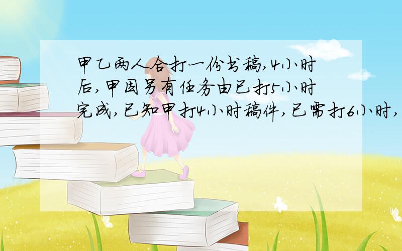 甲乙两人合打一份书稿,4小时后,甲因另有任务由已打5小时完成,已知甲打4小时稿件,已需打6小时,甲乙单独