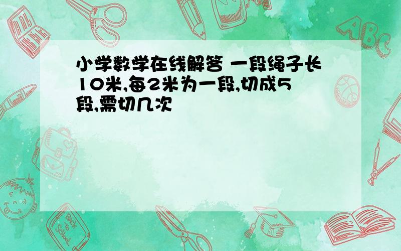 小学数学在线解答 一段绳子长10米,每2米为一段,切成5段,需切几次