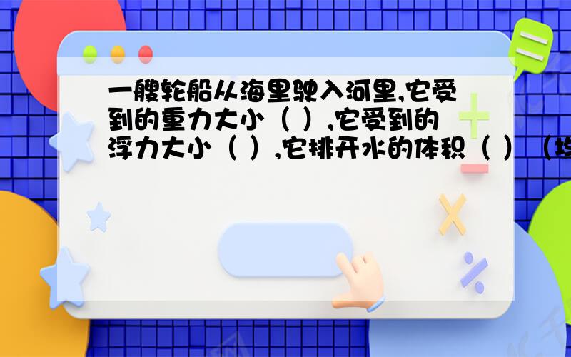 一艘轮船从海里驶入河里,它受到的重力大小（ ）,它受到的浮力大小（ ）,它排开水的体积（ ）（均选填“变大”、“变小”或