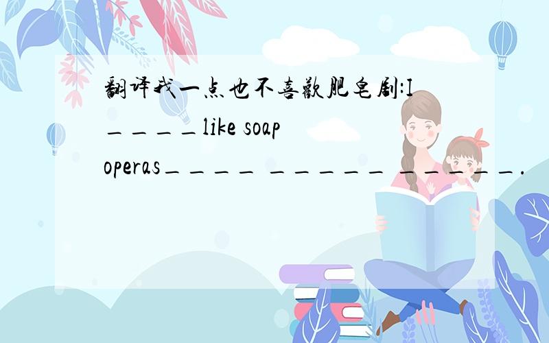 翻译我一点也不喜欢肥皂剧:I____like soap operas____ _____ _____.