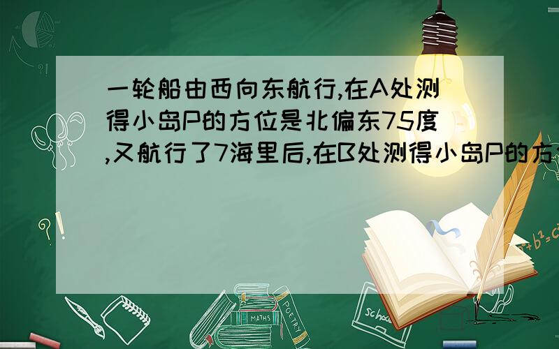 一轮船由西向东航行,在A处测得小岛P的方位是北偏东75度,又航行了7海里后,在B处测得小岛P的方位是北偏东60度,若小岛