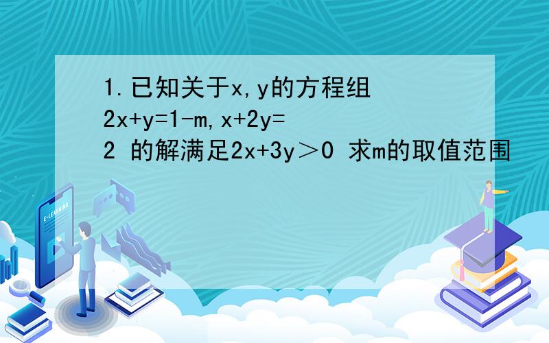 1.已知关于x,y的方程组 2x+y=1-m,x+2y=2 的解满足2x+3y＞0 求m的取值范围