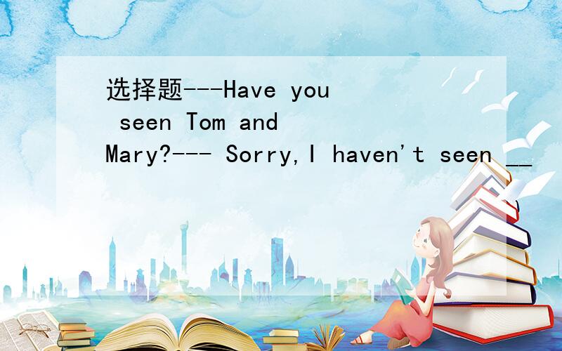 选择题---Have you seen Tom and Mary?--- Sorry,I haven't seen __