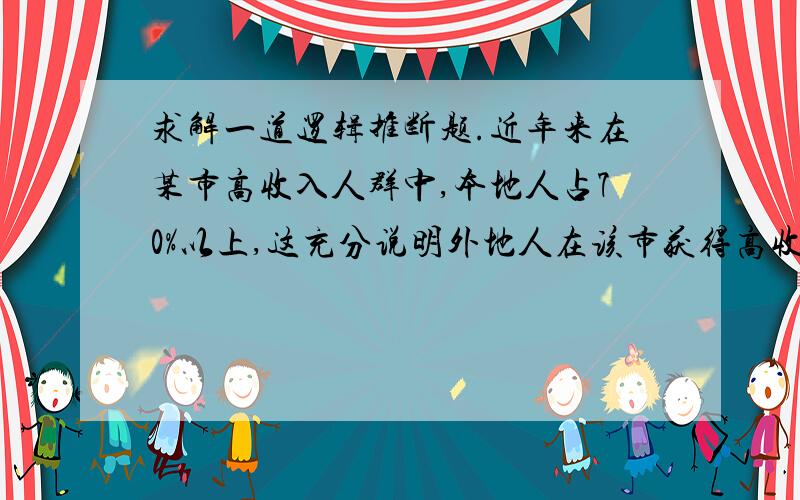 求解一道逻辑推断题.近年来在某市高收入人群中,本地人占70%以上,这充分说明外地人在该市获得高收入相当困难.以下哪项如果