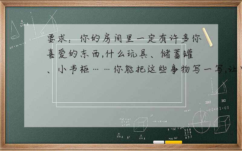 要求：你的房间里一定有许多你喜爱的东西,什么玩具、储蓄罐、小书柜……你能把这些事物写一写,让它们活起来,和我们一样有喜怒