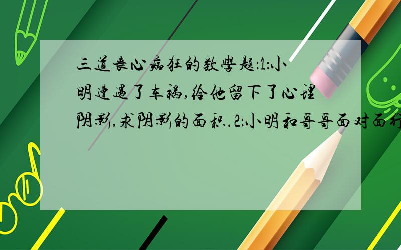 三道丧心病狂的数学题：1：小明遭遇了车祸,给他留下了心理阴影,求阴影的面积.2：小明和哥哥面对面行驶,两小时后会面,请问